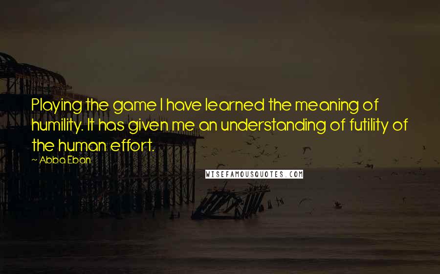 Abba Eban Quotes: Playing the game I have learned the meaning of humility. It has given me an understanding of futility of the human effort.