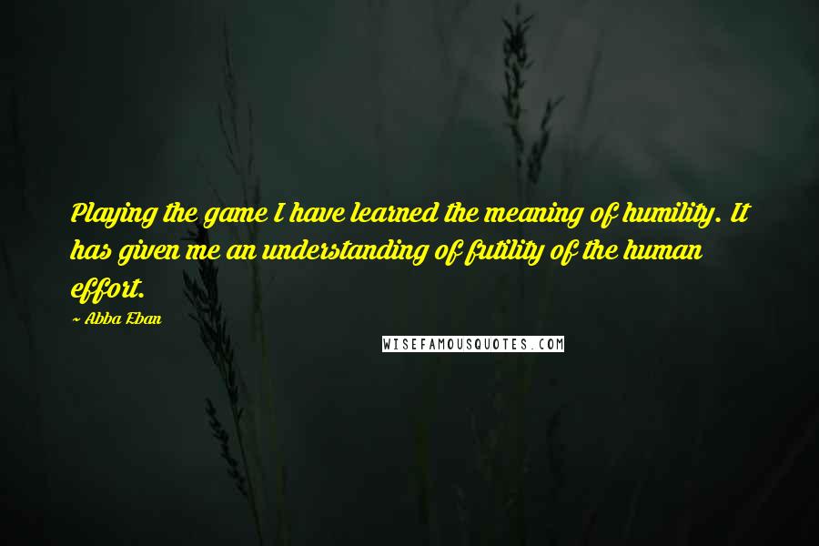 Abba Eban Quotes: Playing the game I have learned the meaning of humility. It has given me an understanding of futility of the human effort.