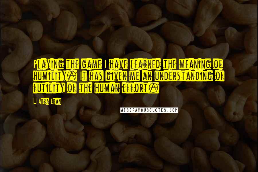 Abba Eban Quotes: Playing the game I have learned the meaning of humility. It has given me an understanding of futility of the human effort.