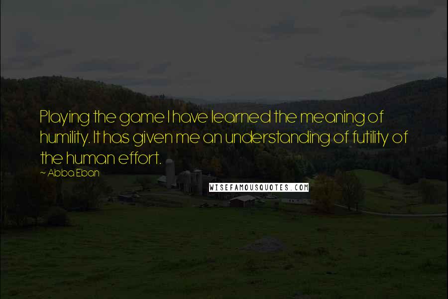Abba Eban Quotes: Playing the game I have learned the meaning of humility. It has given me an understanding of futility of the human effort.