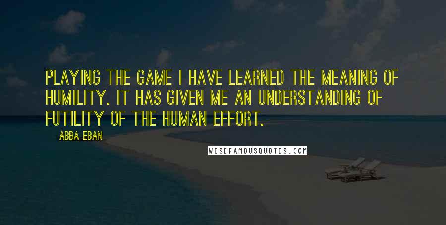 Abba Eban Quotes: Playing the game I have learned the meaning of humility. It has given me an understanding of futility of the human effort.