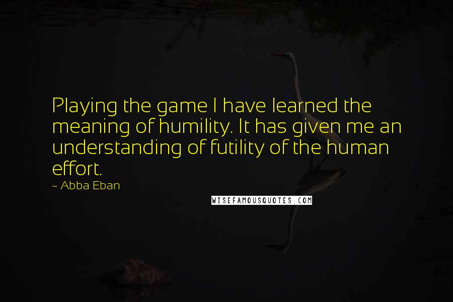 Abba Eban Quotes: Playing the game I have learned the meaning of humility. It has given me an understanding of futility of the human effort.