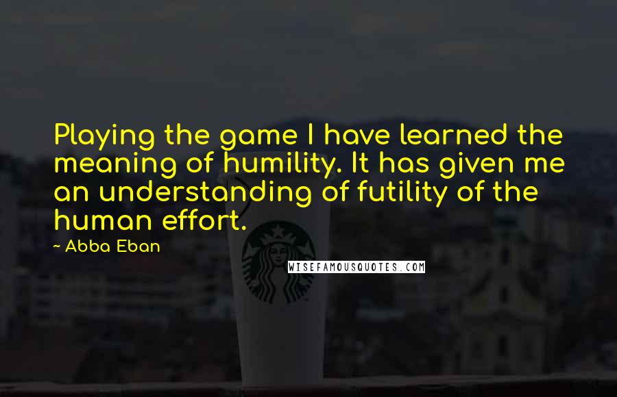 Abba Eban Quotes: Playing the game I have learned the meaning of humility. It has given me an understanding of futility of the human effort.