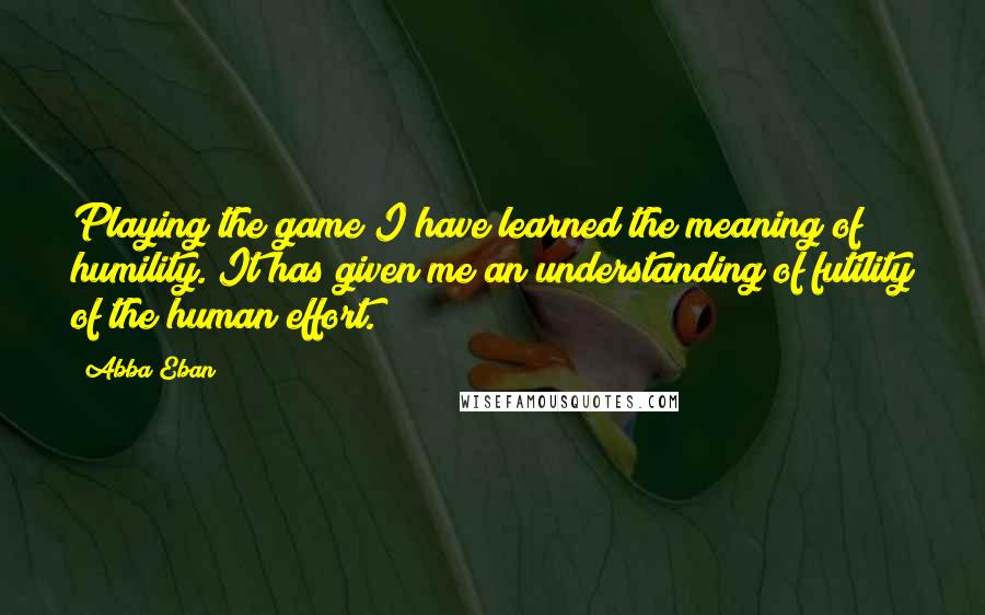 Abba Eban Quotes: Playing the game I have learned the meaning of humility. It has given me an understanding of futility of the human effort.