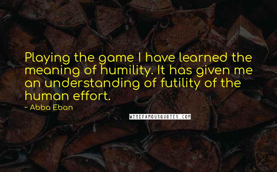Abba Eban Quotes: Playing the game I have learned the meaning of humility. It has given me an understanding of futility of the human effort.