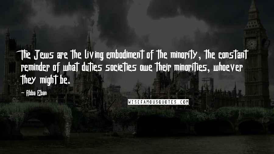 Abba Eban Quotes: The Jews are the living embodiment of the minority, the constant reminder of what duties societies owe their minorities, whoever they might be.