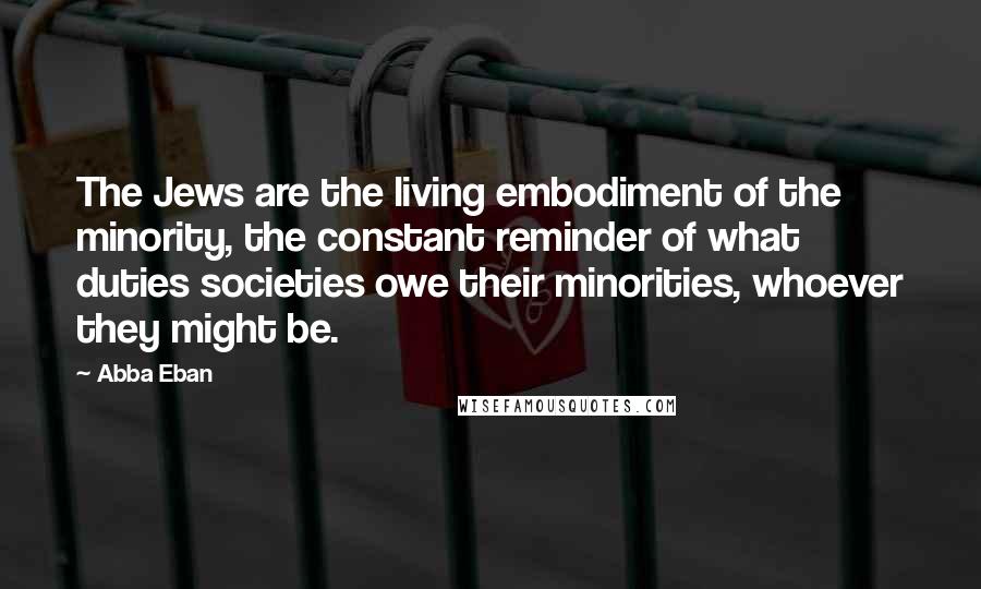 Abba Eban Quotes: The Jews are the living embodiment of the minority, the constant reminder of what duties societies owe their minorities, whoever they might be.