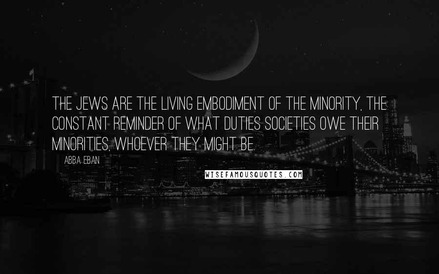 Abba Eban Quotes: The Jews are the living embodiment of the minority, the constant reminder of what duties societies owe their minorities, whoever they might be.