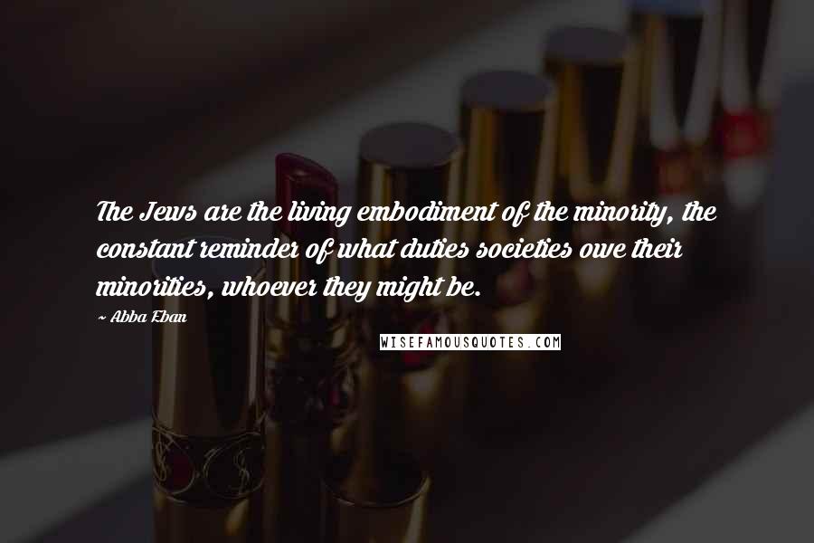 Abba Eban Quotes: The Jews are the living embodiment of the minority, the constant reminder of what duties societies owe their minorities, whoever they might be.