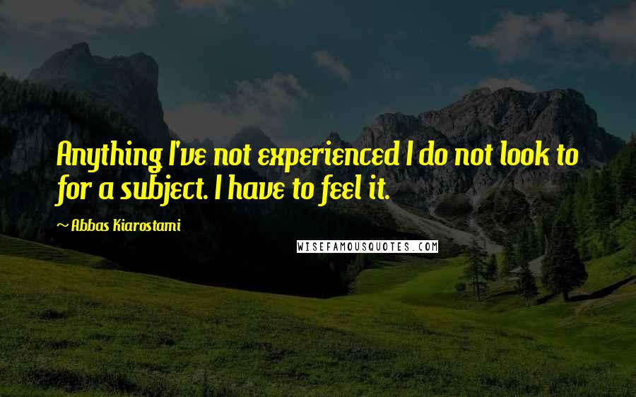 Abbas Kiarostami Quotes: Anything I've not experienced I do not look to for a subject. I have to feel it.