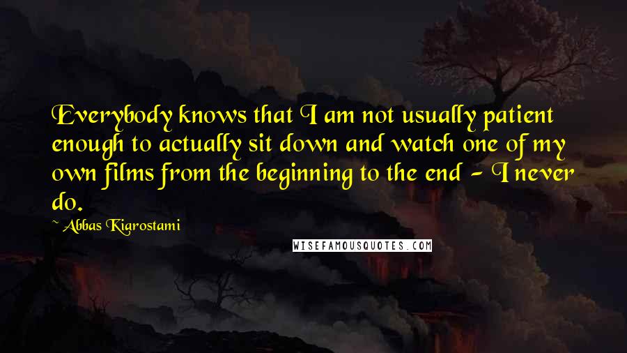 Abbas Kiarostami Quotes: Everybody knows that I am not usually patient enough to actually sit down and watch one of my own films from the beginning to the end - I never do.