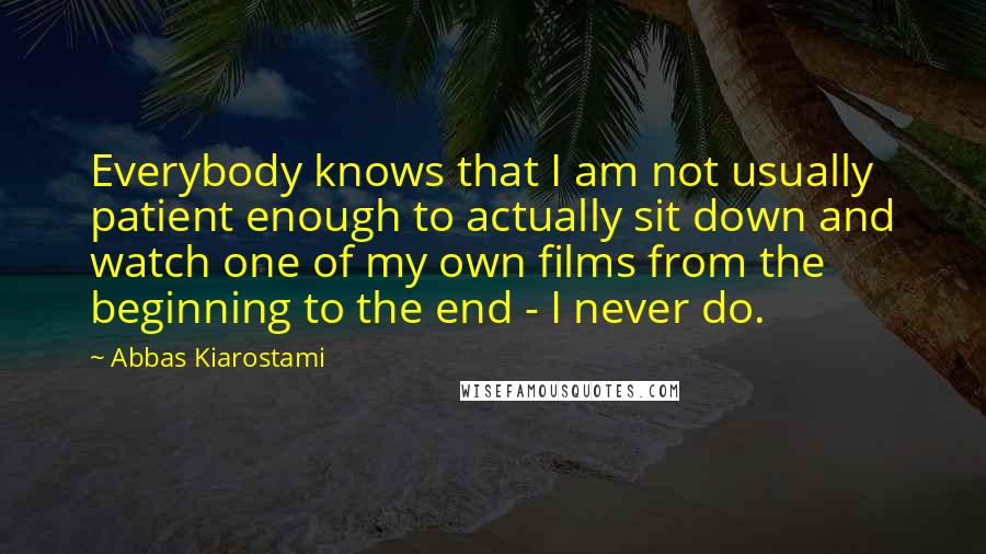 Abbas Kiarostami Quotes: Everybody knows that I am not usually patient enough to actually sit down and watch one of my own films from the beginning to the end - I never do.