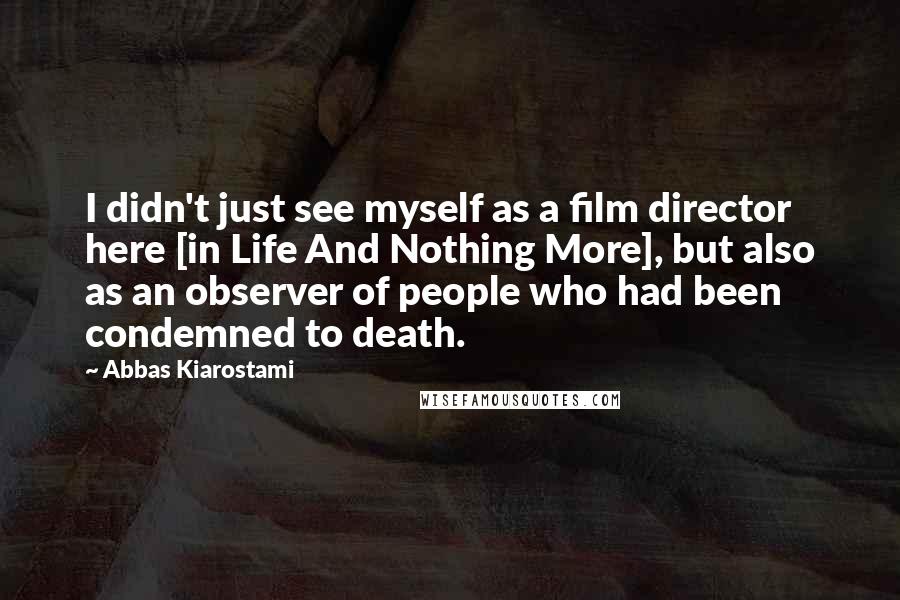 Abbas Kiarostami Quotes: I didn't just see myself as a film director here [in Life And Nothing More], but also as an observer of people who had been condemned to death.