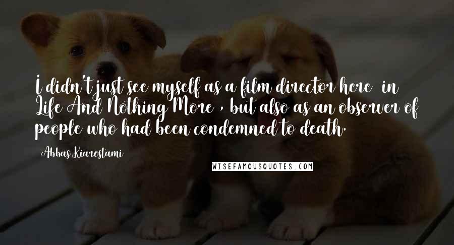 Abbas Kiarostami Quotes: I didn't just see myself as a film director here [in Life And Nothing More], but also as an observer of people who had been condemned to death.