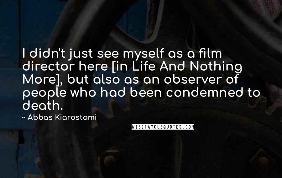 Abbas Kiarostami Quotes: I didn't just see myself as a film director here [in Life And Nothing More], but also as an observer of people who had been condemned to death.