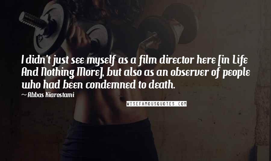 Abbas Kiarostami Quotes: I didn't just see myself as a film director here [in Life And Nothing More], but also as an observer of people who had been condemned to death.