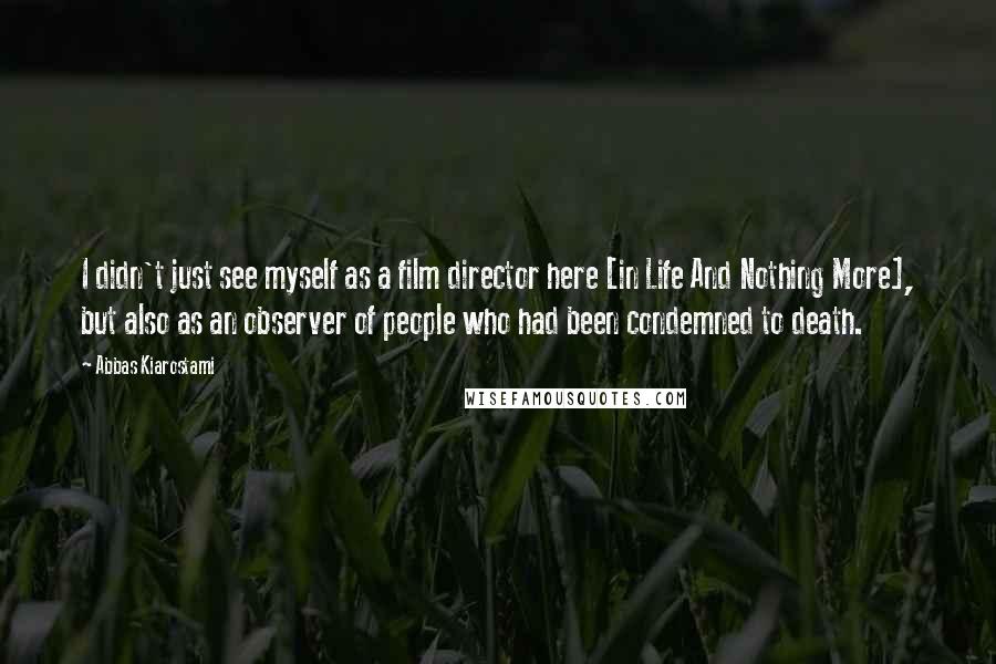 Abbas Kiarostami Quotes: I didn't just see myself as a film director here [in Life And Nothing More], but also as an observer of people who had been condemned to death.
