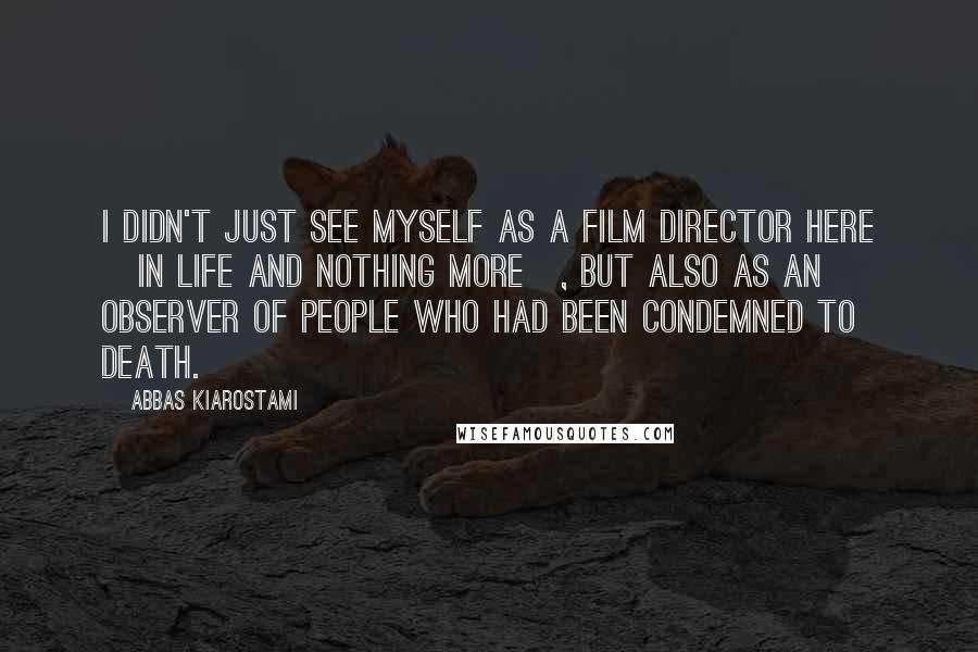 Abbas Kiarostami Quotes: I didn't just see myself as a film director here [in Life And Nothing More], but also as an observer of people who had been condemned to death.