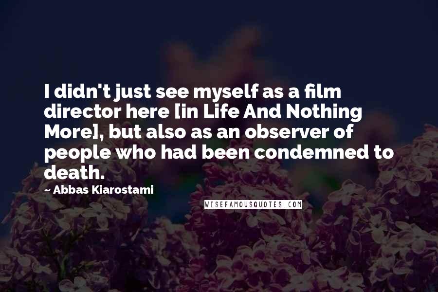 Abbas Kiarostami Quotes: I didn't just see myself as a film director here [in Life And Nothing More], but also as an observer of people who had been condemned to death.