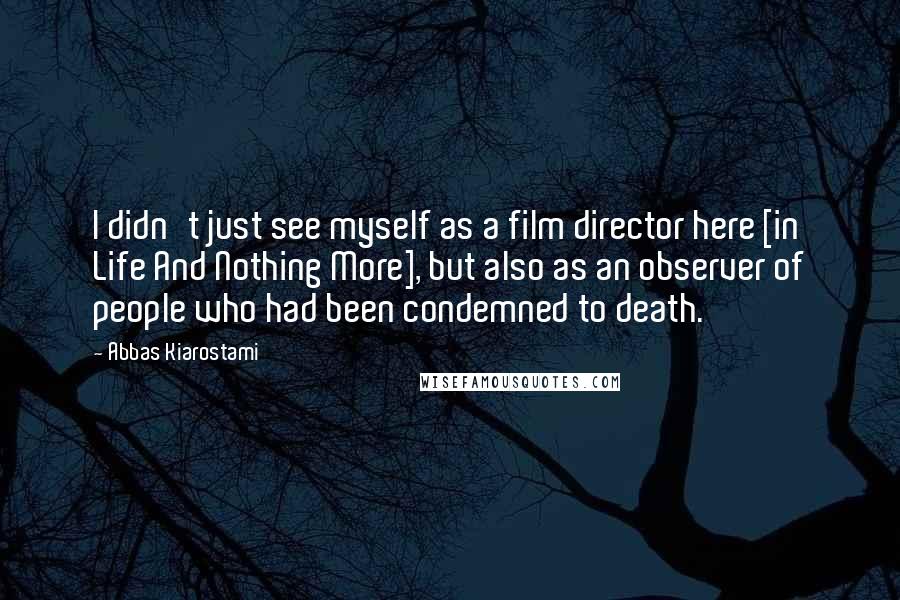Abbas Kiarostami Quotes: I didn't just see myself as a film director here [in Life And Nothing More], but also as an observer of people who had been condemned to death.