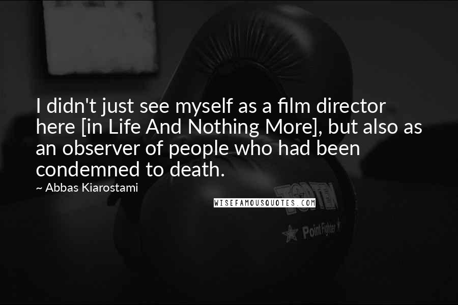 Abbas Kiarostami Quotes: I didn't just see myself as a film director here [in Life And Nothing More], but also as an observer of people who had been condemned to death.
