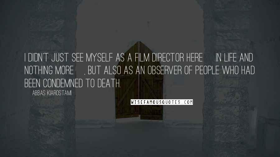 Abbas Kiarostami Quotes: I didn't just see myself as a film director here [in Life And Nothing More], but also as an observer of people who had been condemned to death.
