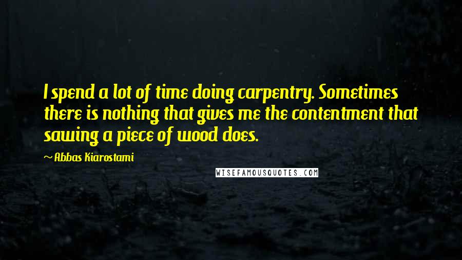 Abbas Kiarostami Quotes: I spend a lot of time doing carpentry. Sometimes there is nothing that gives me the contentment that sawing a piece of wood does.