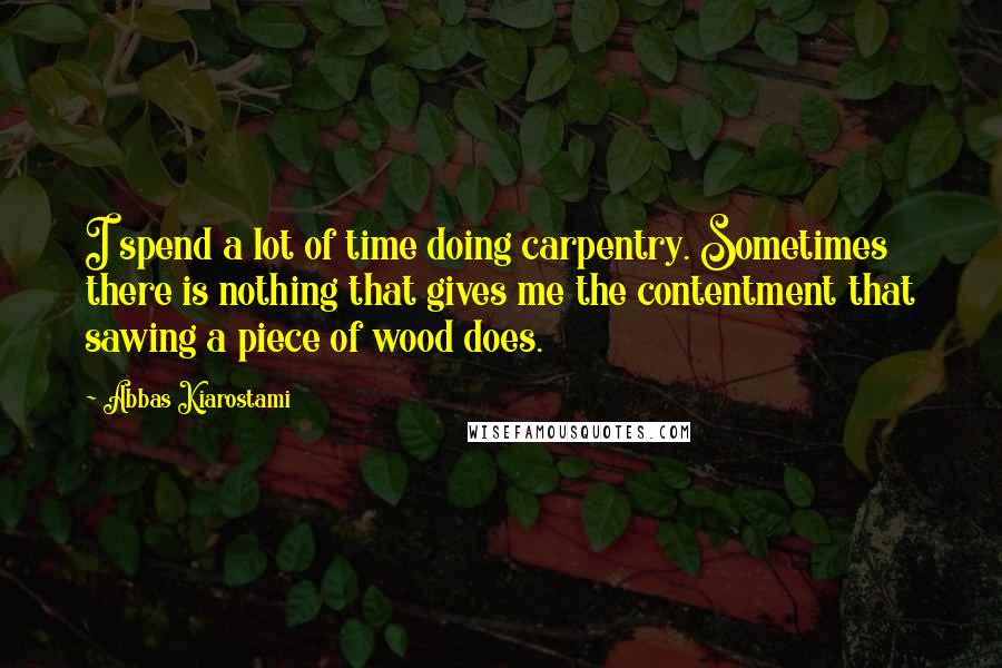 Abbas Kiarostami Quotes: I spend a lot of time doing carpentry. Sometimes there is nothing that gives me the contentment that sawing a piece of wood does.