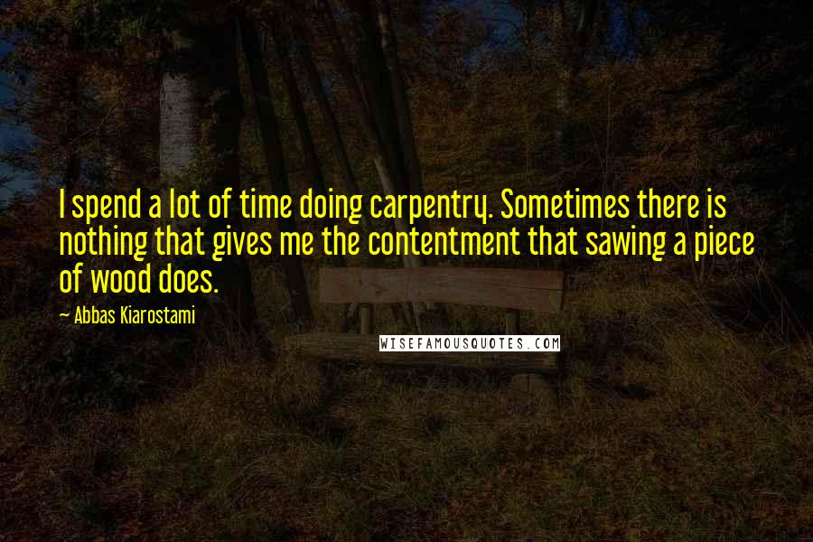 Abbas Kiarostami Quotes: I spend a lot of time doing carpentry. Sometimes there is nothing that gives me the contentment that sawing a piece of wood does.