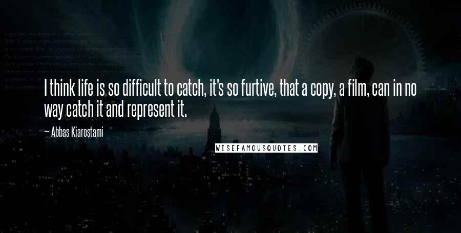 Abbas Kiarostami Quotes: I think life is so difficult to catch, it's so furtive, that a copy, a film, can in no way catch it and represent it.
