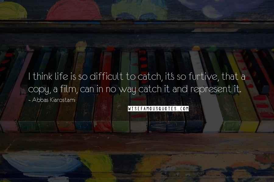 Abbas Kiarostami Quotes: I think life is so difficult to catch, it's so furtive, that a copy, a film, can in no way catch it and represent it.