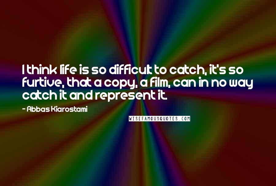 Abbas Kiarostami Quotes: I think life is so difficult to catch, it's so furtive, that a copy, a film, can in no way catch it and represent it.