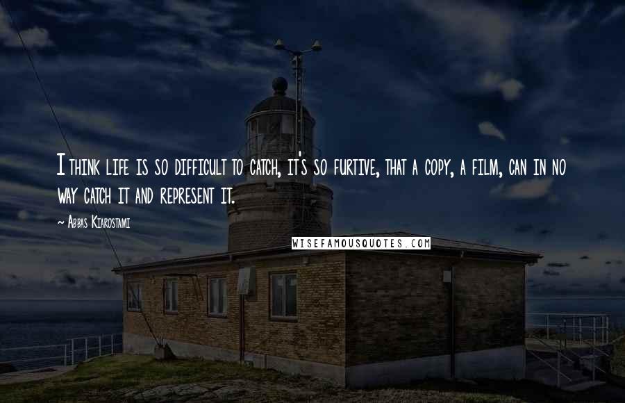 Abbas Kiarostami Quotes: I think life is so difficult to catch, it's so furtive, that a copy, a film, can in no way catch it and represent it.