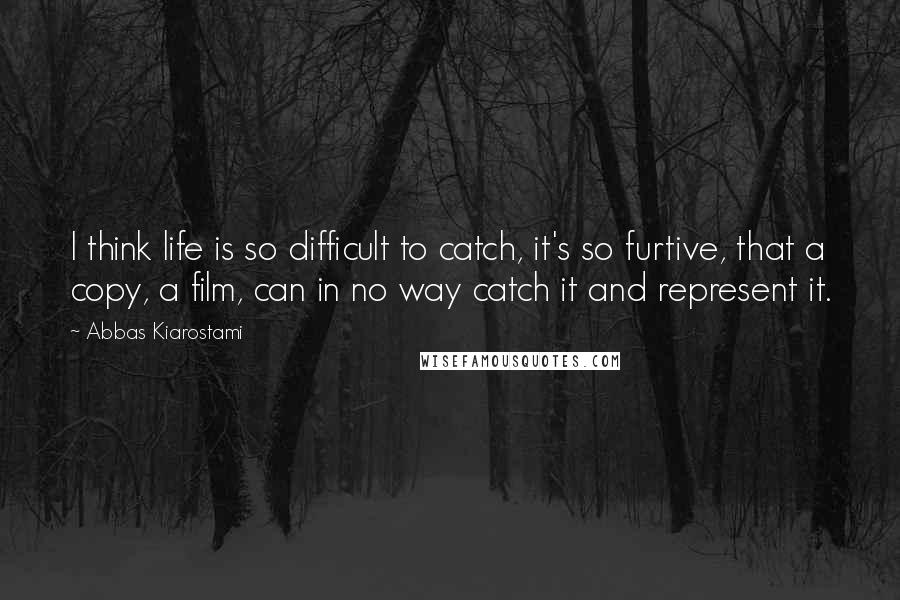 Abbas Kiarostami Quotes: I think life is so difficult to catch, it's so furtive, that a copy, a film, can in no way catch it and represent it.