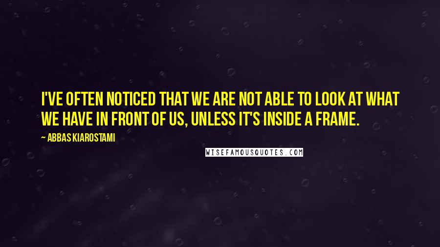 Abbas Kiarostami Quotes: I've often noticed that we are not able to look at what we have in front of us, unless it's inside a frame.