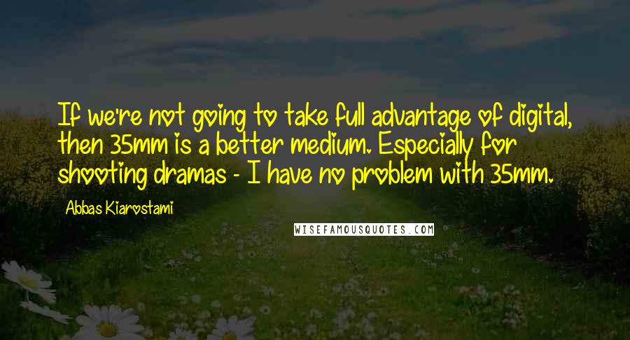 Abbas Kiarostami Quotes: If we're not going to take full advantage of digital, then 35mm is a better medium. Especially for shooting dramas - I have no problem with 35mm.