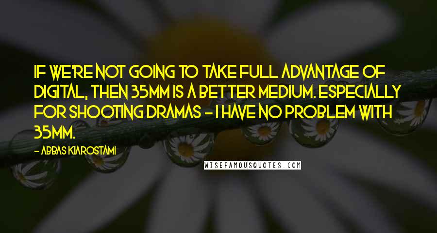 Abbas Kiarostami Quotes: If we're not going to take full advantage of digital, then 35mm is a better medium. Especially for shooting dramas - I have no problem with 35mm.