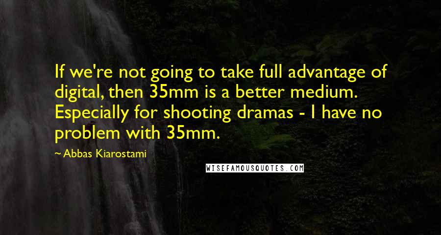 Abbas Kiarostami Quotes: If we're not going to take full advantage of digital, then 35mm is a better medium. Especially for shooting dramas - I have no problem with 35mm.