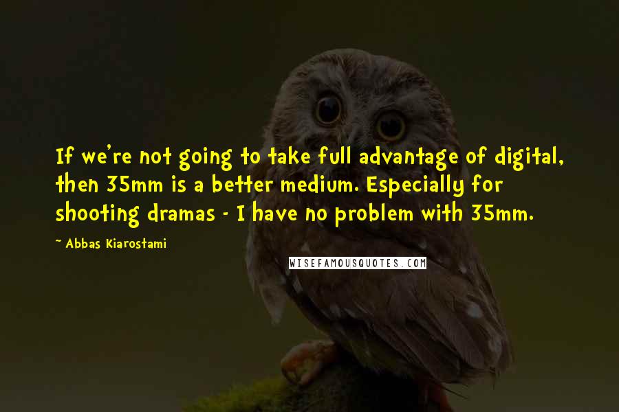 Abbas Kiarostami Quotes: If we're not going to take full advantage of digital, then 35mm is a better medium. Especially for shooting dramas - I have no problem with 35mm.