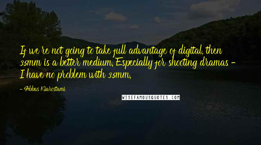 Abbas Kiarostami Quotes: If we're not going to take full advantage of digital, then 35mm is a better medium. Especially for shooting dramas - I have no problem with 35mm.