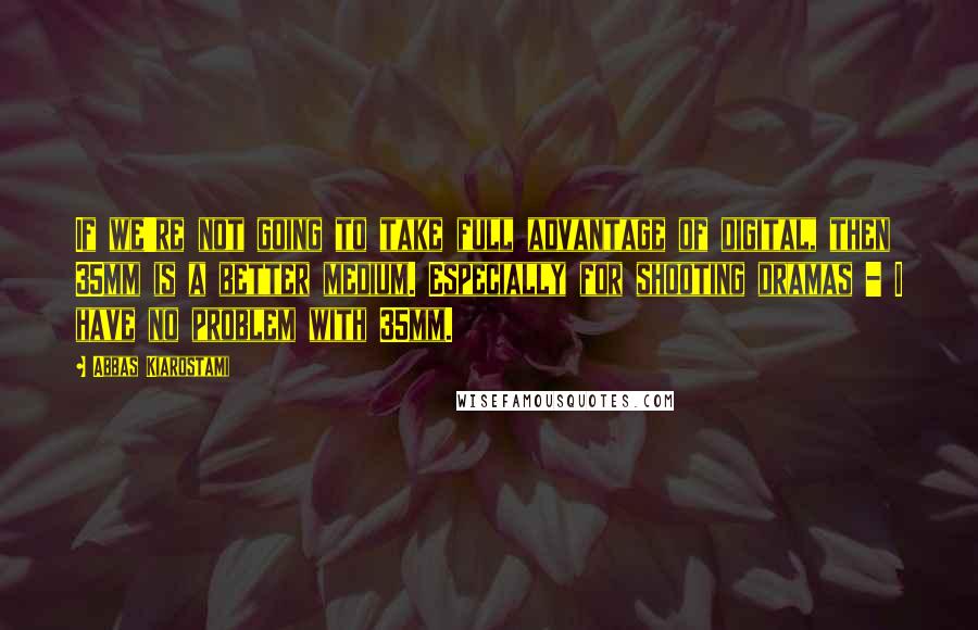 Abbas Kiarostami Quotes: If we're not going to take full advantage of digital, then 35mm is a better medium. Especially for shooting dramas - I have no problem with 35mm.