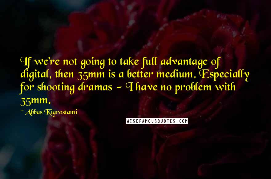 Abbas Kiarostami Quotes: If we're not going to take full advantage of digital, then 35mm is a better medium. Especially for shooting dramas - I have no problem with 35mm.