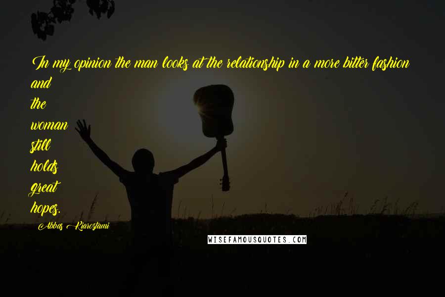 Abbas Kiarostami Quotes: In my opinion the man looks at the relationship in a more bitter fashion and the woman still holds great hopes.