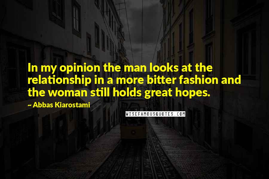 Abbas Kiarostami Quotes: In my opinion the man looks at the relationship in a more bitter fashion and the woman still holds great hopes.