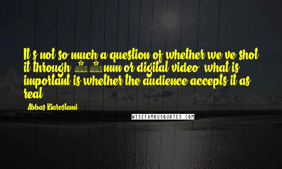 Abbas Kiarostami Quotes: It's not so much a question of whether we've shot it through 35mm or digital video; what is important is whether the audience accepts it as real.