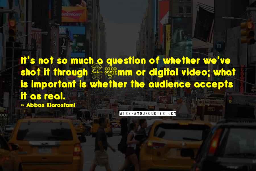 Abbas Kiarostami Quotes: It's not so much a question of whether we've shot it through 35mm or digital video; what is important is whether the audience accepts it as real.