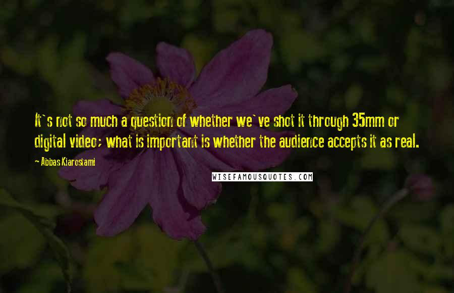 Abbas Kiarostami Quotes: It's not so much a question of whether we've shot it through 35mm or digital video; what is important is whether the audience accepts it as real.