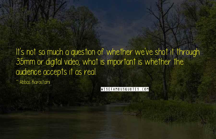 Abbas Kiarostami Quotes: It's not so much a question of whether we've shot it through 35mm or digital video; what is important is whether the audience accepts it as real.