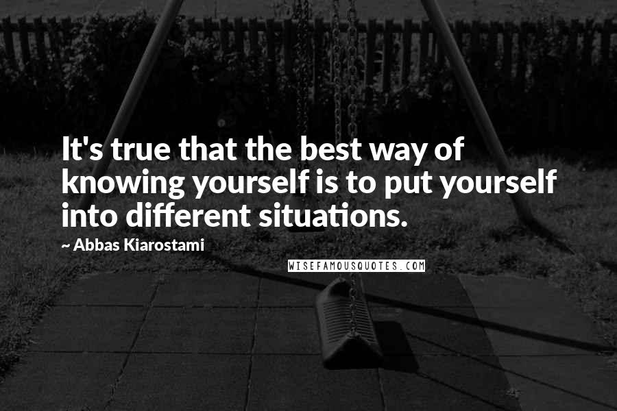 Abbas Kiarostami Quotes: It's true that the best way of knowing yourself is to put yourself into different situations.