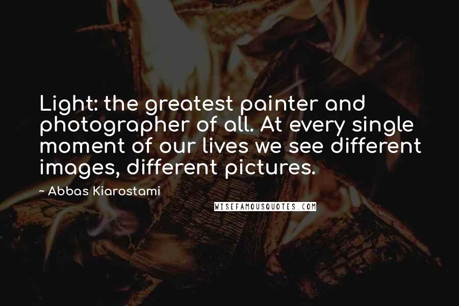 Abbas Kiarostami Quotes: Light: the greatest painter and photographer of all. At every single moment of our lives we see different images, different pictures.